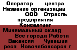 Оператор Call-центра › Название организации ­ LM Group, ООО › Отрасль предприятия ­ Консалтинг › Минимальный оклад ­ 27 000 - Все города Работа » Вакансии   . Чувашия респ.,Новочебоксарск г.